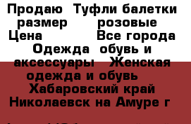 Продаю -Туфли балетки размер 40,5 розовые › Цена ­ 1 000 - Все города Одежда, обувь и аксессуары » Женская одежда и обувь   . Хабаровский край,Николаевск-на-Амуре г.